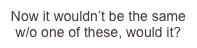 Now it wouldn’t...